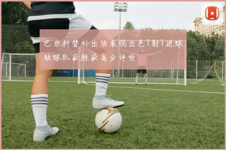 巴尔科替补出场表现出色1射1进球助球队获胜获高分评价